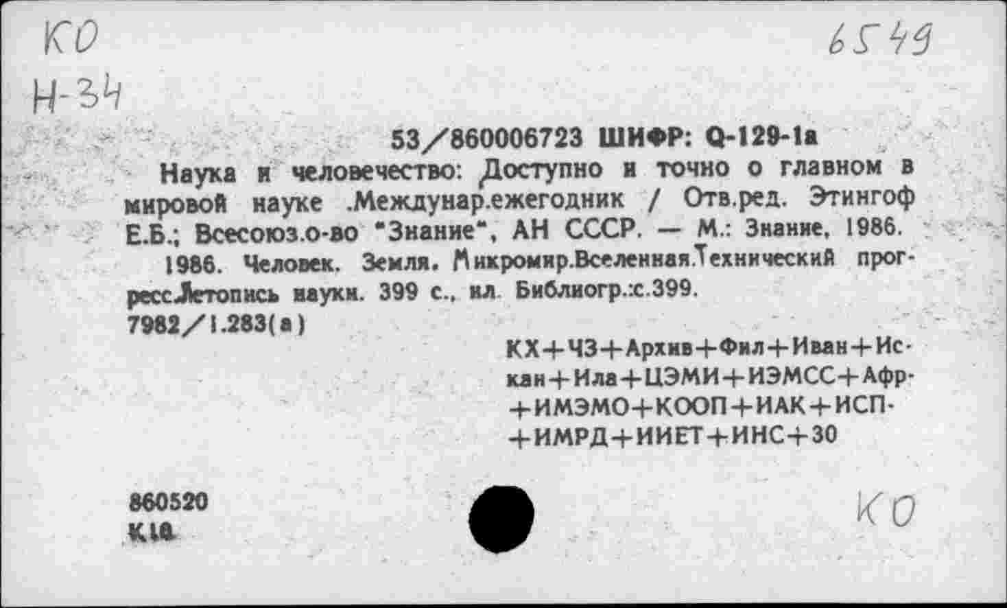 ﻿ко

53/860006723 ШИФР: О-129-1а
Наука и человечество: ^Доступно и точно о главном в мировой науке .Междунар.ежегодник / Отв.ред. Этингоф Е.Б.; Всесоюз.о-во “Знание“, АН СССР. — М.: Знание, 1986.
1986. Человек. Земля. Мнкромир.Вселенная.Технический прог-рессЛетопись науки. 399 с., ил Библиогр.х.399.
7982/1.283( а)
КХ+ЧЗЧ-Архив-ЬФил+Иван+Ис-кан+И ла+ЦЭМИ+ИЭМСС+Афр-+ ИМЭМО+КООП+ИАК + ИСП-+ ИМРД+ИИЕТ+ИНС+30
860520
КЛ